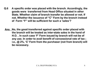 Q.6

A specific order was placed with the branch. Accordingly, the
goods were transferred from Head Office situated in other
State. Whether claim of branch transfer be allowed or not. If
not, Whether the issuance of “C” Form by the branch instead
of Form “F” will be sufficient for such a ‘sales’?

Ans No, the good transferred against specific order placed with
the branch will be treated as inter-state sales in the hand of
H.O. . In such case ‘F’ Form issued by branch will not be of
any use. In order to avail benefit of concessional rate of tax ;
i.e., @ 2%, ‘C’ Form from the purchaser (not from branch) will
be necessary.

C.A. DILIP PHADKE FCA

6

 