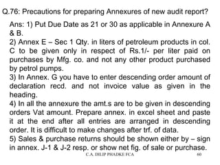 Q.76: Precautions for preparing Annexures of new audit report?
Ans: 1) Put Due Date as 21 or 30 as applicable in Annexure A
& B.
2) Annex E – Sec 1 Qty. in liters of petroleum products in col.
C to be given only in respect of Rs.1/- per liter paid on
purchases by Mfg. co. and not any other product purchased
by petrol pumps.
3) In Annex. G you have to enter descending order amount of
declaration recd. and not invoice value as given in the
heading.
4) In all the annexure the amt.s are to be given in descending
orders Vat amount. Prepare annex. in excel sheet and paste
it at the end after all entries are arranged in descending
order. It is difficult to make changes after trf. of data.
5) Sales & purchase returns should be shown either by – sign
in annex. J-1 & J-2 resp. or show net fig. of sale or purchase.
C.A. DILIP PHADKE FCA

60

 