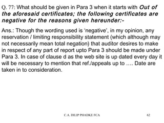 Q. 77: What should be given in Para 3 when it starts with Out of
the aforesaid certificates; the following certificates are
negative for the reasons given hereunder:Ans.: Though the wording used is ‘negative’, in my opinion, any
reservation / limiting responsibility statement (which although may
not necessarily mean total negation) that auditor desires to make
in respect of any part of report upto Para 3 should be made under
Para 3. In case of clause d as the web site is up dated every day it
will be necessary to mention that ref./appeals up to …. Date are
taken in to consideration.

C.A. DILIP PHADKE FCA

62

 