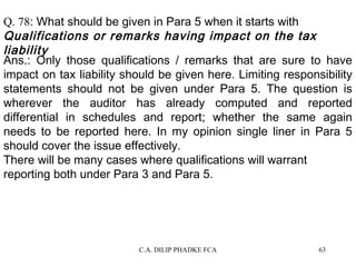 Q. 78: What should be given in Para 5 when it starts with
Qualifications or remarks having impact on the tax
liability
Ans.: Only those qualifications / remarks that are sure to have
impact on tax liability should be given here. Limiting responsibility
statements should not be given under Para 5. The question is
wherever the auditor has already computed and reported
differential in schedules and report; whether the same again
needs to be reported here. In my opinion single liner in Para 5
should cover the issue effectively.
There will be many cases where qualifications will warrant
reporting both under Para 3 and Para 5.

C.A. DILIP PHADKE FCA

63

 
