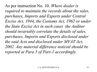As per instruction No. 10. Where dealer is 
required to maintain the records about the sales, 
purchases, Imports and Exports under Central 
Excise Act, 1944, the Customs Act, 1962 or under 
the State Excise Act in such cases  the Auditor 
should invariably correlate the details of sales, 
purchases, Imports and Exports disclosed under 
the said Acts and disclosed under MVAT Act, 
2002. Any material difference noticed should be 
reported at Para 5 of Part-1 accordingly.

C.A. DILIP PHADKE FCA

64

 