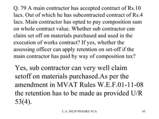 Q. 79 A main contractor has accepted contract of Rs.10
lacs. Out of which he has subcontracted contract of Rs.4
lacs. Main contractor has opted to pay composition sum
on whole contract value. Whether sub contractor can
claim set off on materials purchased and used in the
execution of works contract? If yes, whether the
assessing officer can apply retention on set-off if the
main contractor has paid by way of composition tax?

Yes, sub contractor can very well claim
setoff on materials purchased.As per the
amendment in MVAT Rules W.E.F.01-11-08
the retention has to be made as provided U/R
53(4).
C.A. DILIP PHADKE FCA

65

 