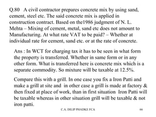 Q.80 A civil contractor prepares concrete mix by using sand,
cement, steel etc. The said concrete mix is applied in
construction contract. Based on the1986 judgment of N. L.
Mehta – Mixing of cement, metal, sand etc does not amount to
Manufacturing. At what rate VAT to be paid? – Whether at
individual rate for cement, sand etc. or at the rate of concrete.
Ans : In WCT for charging tax it has to be seen in what form
the property is transferred. Whether in same form or in any
other form. What is transferred here is concrete mix which is a
separate commodity. So mixture will be taxable at 12.5%.
Compare this with a grill. In one case you fix a Iron Patti and
make a grill at site and in other case a grill is made at factory &
then fixed at place of work, than in first situation Iron Patti will
be taxable whereas in other situation grill will be taxable & not
iron patti.
C.A. DILIP PHADKE FCA

66

 