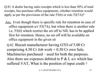 Q.81 A dealer having sales receipts which is less than 50% of total
receipts, has purchase office equipments, whether retention would
apply as per the provisions of the rule 53(6) or rule 53(7A)?
Ans. Even though there is specific rule for retention in case of

office equipment u/r 53(7A), but when there is another rule
i.e. 53(6) which restrict the set off to NIL has to be applied
first for retention. Hence, no set off will be available on
office equipment in the given sit
Q.82 Biscuit manufacturer having GTO of 5.00 Cr

comprising 4.50 Cr Job work + 0.50 Cr own Sale.
Machineries purchased – used for both the purposes.
Also there are expenses debited to P & L a/c which has
suffered VAT, What is the position of input credit ?
C.A. DILIP PHADKE FCA

67

 
