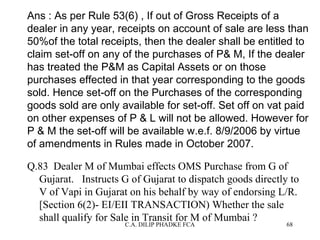 Ans : As per Rule 53(6) , If out of Gross Receipts of a
dealer in any year, receipts on account of sale are less than
50%of the total receipts, then the dealer shall be entitled to
claim set-off on any of the purchases of P& M, If the dealer
has treated the P&M as Capital Assets or on those
purchases effected in that year corresponding to the goods
sold. Hence set-off on the Purchases of the corresponding
goods sold are only available for set-off. Set off on vat paid
on other expenses of P & L will not be allowed. However for
P & M the set-off will be available w.e.f. 8/9/2006 by virtue
of amendments in Rules made in October 2007.
Q.83 Dealer M of Mumbai effects OMS Purchase from G of
Gujarat. Instructs G of Gujarat to dispatch goods directly to
V of Vapi in Gujarat on his behalf by way of endorsing L/R.
[Section 6(2)- EI/EII TRANSACTION) Whether the sale
shall qualify for Sale in Transit for M of Mumbai ?
C.A. DILIP PHADKE FCA

68

 