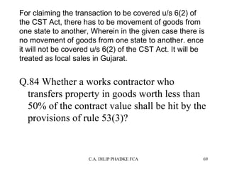 For claiming the transaction to be covered u/s 6(2) of
the CST Act, there has to be movement of goods from
one state to another, Wherein in the given case there is
no movement of goods from one state to another. ence
it will not be covered u/s 6(2) of the CST Act. It will be
treated as local sales in Gujarat.

Q.84 Whether a works contractor who
transfers property in goods worth less than
50% of the contract value shall be hit by the
provisions of rule 53(3)?

C.A. DILIP PHADKE FCA

69

 
