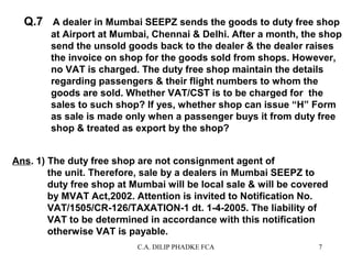 Q.7 A dealer in Mumbai SEEPZ sends the goods to duty free shop
at Airport at Mumbai, Chennai & Delhi. After a month, the shop
send the unsold goods back to the dealer & the dealer raises
the invoice on shop for the goods sold from shops. However,
no VAT is charged. The duty free shop maintain the details
regarding passengers & their flight numbers to whom the
goods are sold. Whether VAT/CST is to be charged for the
sales to such shop? If yes, whether shop can issue “H” Form
as sale is made only when a passenger buys it from duty free
shop & treated as export by the shop?
Ans. 1) The duty free shop are not consignment agent of
the unit. Therefore, sale by a dealers in Mumbai SEEPZ to
duty free shop at Mumbai will be local sale & will be covered
by MVAT Act,2002. Attention is invited to Notification No.
VAT/1505/CR-126/TAXATION-1 dt. 1-4-2005. The liability of
VAT to be determined in accordance with this notification
otherwise VAT is payable.
C.A. DILIP PHADKE FCA

7

 