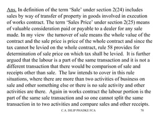 Ans. In definition of the term ‘Sale’ under section 2(24) includes
sales by way of transfer of property in goods involved in execution
of works contract. The term ‘Sales Price’ under section 2(25) means
of valuable consideration paid or payable to a dealer for any sale
made. In my view the turnover of sale means the whole value of the
contract and the sale price is price of the whole contract and since the
tax cannot be levied on the whole contract, rule 58 provides for
determination of sale price on which tax shall be levied. It is further
argued that the labour is a part of the same transaction and it is not a
different transaction that there would be comparison of sale and
receipts other than sale. The law intends to cover in this rule
situations, where there are more than two activities of business on
sale and other something else or there is no sale activity and other
activities are there. Again in works contract the labour portion is the
part of the same sale transaction and so one cannot split the same
transaction in to two activities and compare sales and other receipts.
C.A. DILIP PHADKE FCA

70

 