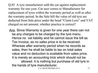 Q.85 A tyre manufacturer sold the car against replacement
warranty for one year. Car user comes to Manufacturer for
replacement of tyres within the warranty period as well as after
the warranty period. In the Sale bill the value of old tyre are
deducted from Sale price under the head “Claim Loss” and VAT
charged on net amount, whether practice is correct?
Ans. Since Warranty is given for one year there can not
be any charges to be charged by the tyre manu.
Hence no vat liability and he cannot issue the bill as
Tax Invoice, as no sales price is to be received.
Whereas after warranty period when he records as
sales, then he shall be liable to tax on total sales
value and no deduction is available from sales price.
It is merely an accounting trick which should not be
allowed. It is nothing but purchase of old tyre in
the hands of tyre manufacturer.
C.A. DILIP PHADKE FCA

71

 