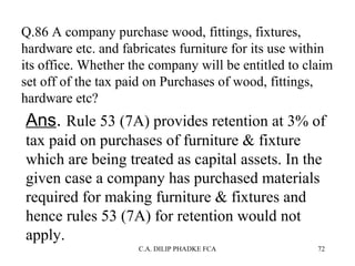 Q.86 A company purchase wood, fittings, fixtures,
hardware etc. and fabricates furniture for its use within
its office. Whether the company will be entitled to claim
set off of the tax paid on Purchases of wood, fittings,
hardware etc?

Ans. Rule 53 (7A) provides retention at 3% of
tax paid on purchases of furniture & fixture
which are being treated as capital assets. In the
given case a company has purchased materials
required for making furniture & fixtures and
hence rules 53 (7A) for retention would not
apply.
C.A. DILIP PHADKE FCA

72

 