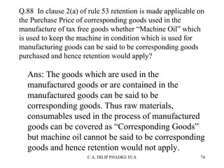 Q.88 In clause 2(a) of rule 53 retention is made applicable on
the Purchase Price of corresponding goods used in the
manufacture of tax free goods whether “Machine Oil” which
is used to keep the machine in condition which is used for
manufacturing goods can be said to be corresponding goods
purchased and hence retention would apply?

Ans: The goods which are used in the
manufactured goods or are contained in the
manufactured goods can be said to be
corresponding goods. Thus raw materials,
consumables used in the process of manufactured
goods can be covered as “Corresponding Goods”
but machine oil cannot be said to be corresponding
goods and hence retention would not apply.
C.A. DILIP PHADKE FCA

74

 