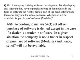 Q.89 A company is doing software development. For developing
any software they have to purchase some of the modules in the
form of software out rightly being a part of the main software and
then after they sale the whole software. Whether set off be
available for purchase of software (Modules)?

Ans. According to me, u/r 54(f) set off on
purchase of software is denied except in the case
if a dealer is a trader in software. In a given
situation the company is not a trader in respect
of purchase of software (Modules) and hence,
set off will not be available.
C.A. DILIP PHADKE FCA

75

 