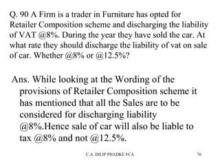 Q. 90 A Firm is a trader in Furniture has opted for
Retailer Composition scheme and discharging the liability
of VAT @8%. During the year they have sold the car. At
what rate they should discharge the liability of vat on sale
of car. Whether @8% or @12.5%?

Ans. While looking at the Wording of the
provisions of Retailer Composition scheme it
has mentioned that all the Sales are to be
considered for discharging liability
@8%.Hence sale of car will also be liable to
tax @8% and not @12.5%.
C.A. DILIP PHADKE FCA

76

 
