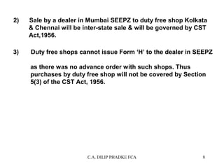 2)

3)

Sale by a dealer in Mumbai SEEPZ to duty free shop Kolkata
& Chennai will be inter-state sale & will be governed by CST
Act,1956.
Duty free shops cannot issue Form ‘H’ to the dealer in SEEPZ
as there was no advance order with such shops. Thus
purchases by duty free shop will not be covered by Section
5(3) of the CST Act, 1956.

C.A. DILIP PHADKE FCA

8

 