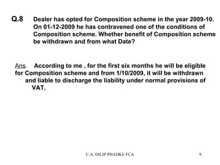 Q.8

Dealer has opted for Composition scheme in the year 2009-10.
On 01-12-2009 he has contravened one of the conditions of
Composition scheme. Whether benefit of Composition scheme
be withdrawn and from what Date?

Ans. According to me , for the first six months he will be eligible
for Composition scheme and from 1/10/2009, it will be withdrawn
and liable to discharge the liability under normal provisions of
VAT.

C.A. DILIP PHADKE FCA

9

 