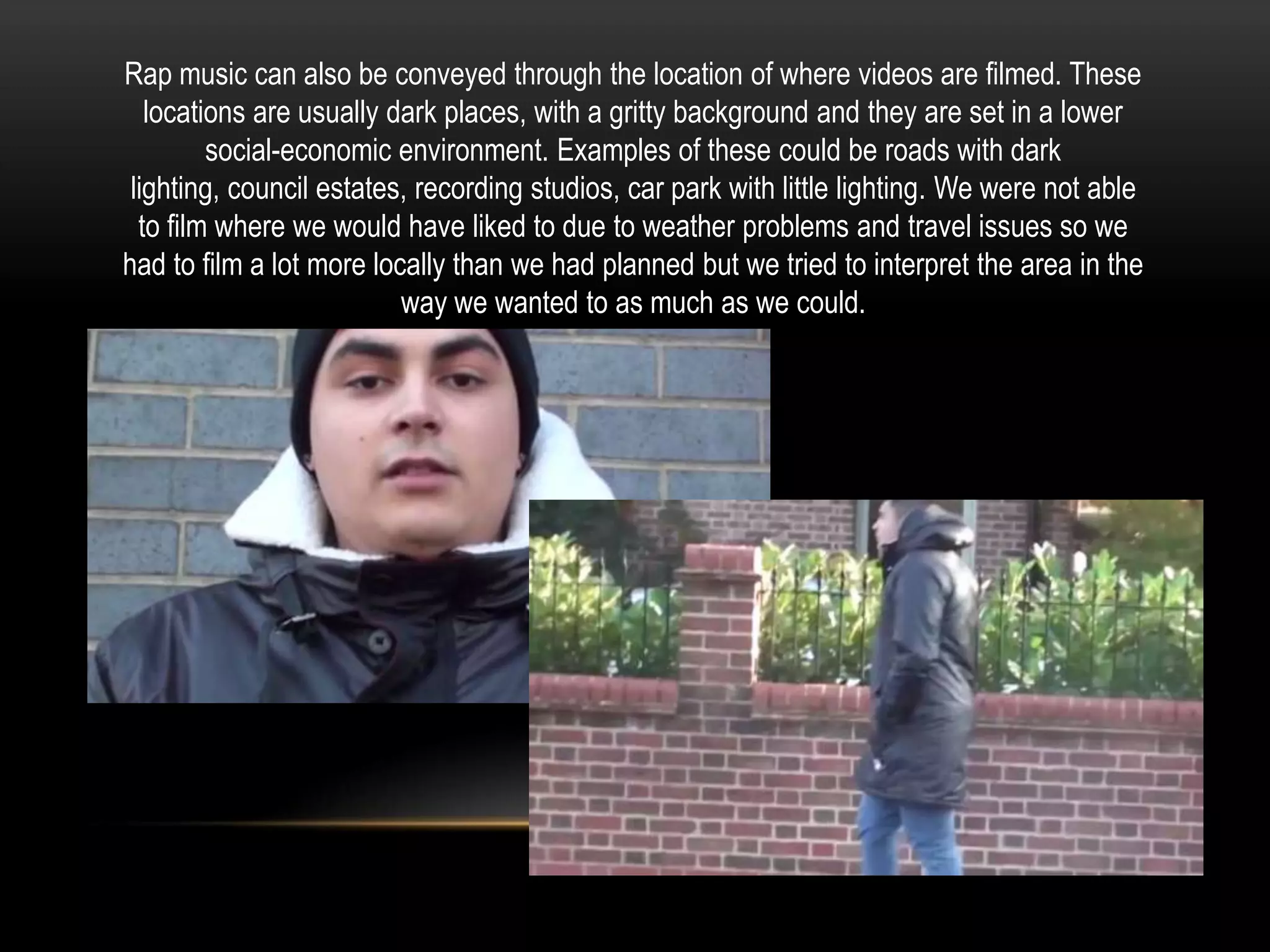 Rap music can also be conveyed through the location of where videos are filmed. These
locations are usually dark places, with a gritty background and they are set in a lower
social-economic environment. Examples of these could be roads with dark
lighting, council estates, recording studios, car park with little lighting. We were not able
to film where we would have liked to due to weather problems and travel issues so we
had to film a lot more locally than we had planned but we tried to interpret the area in the
way we wanted to as much as we could.

 