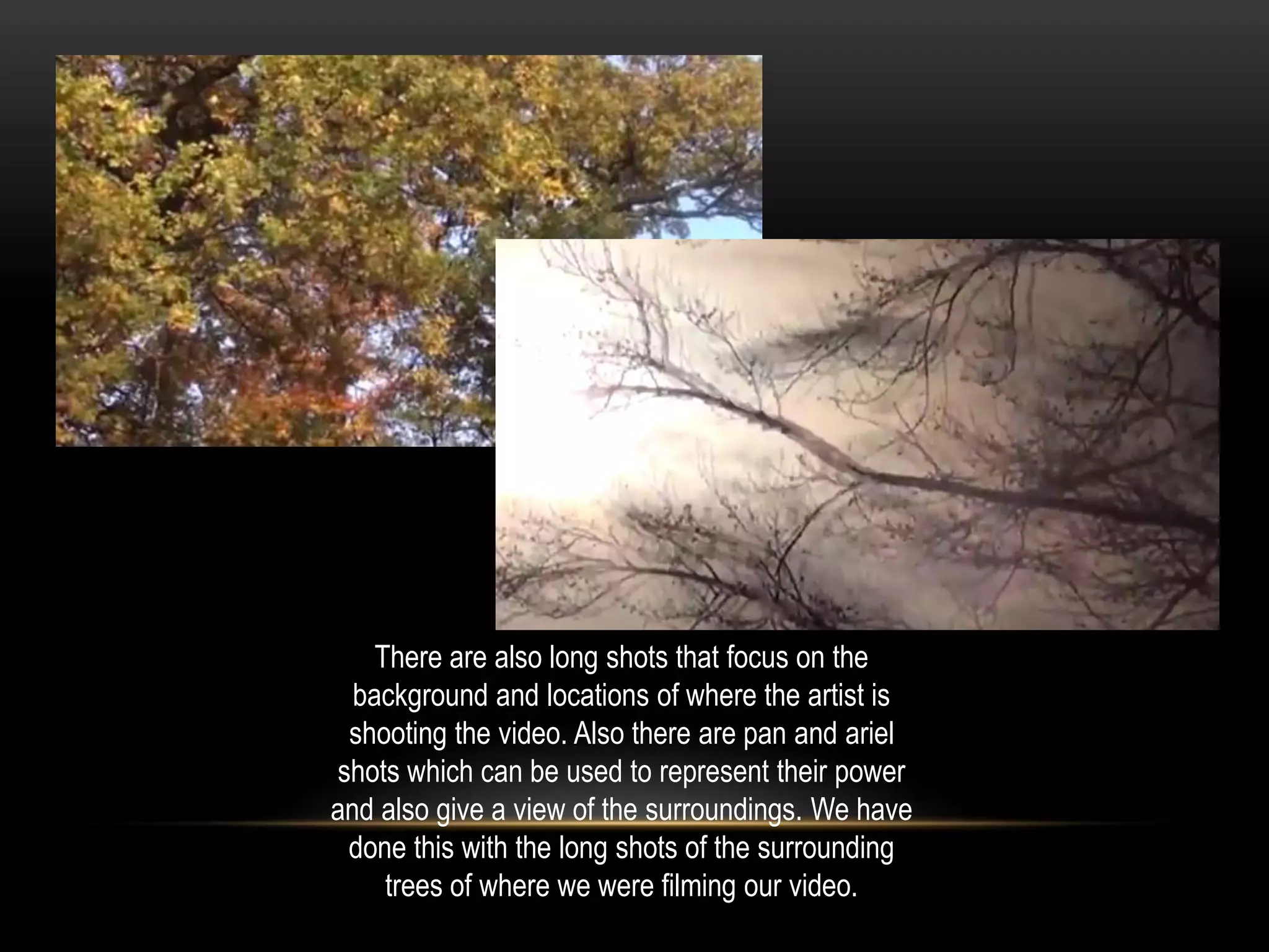 There are also long shots that focus on the
background and locations of where the artist is
shooting the video. Also there are pan and ariel
shots which can be used to represent their power
and also give a view of the surroundings. We have
done this with the long shots of the surrounding
trees of where we were filming our video.

 