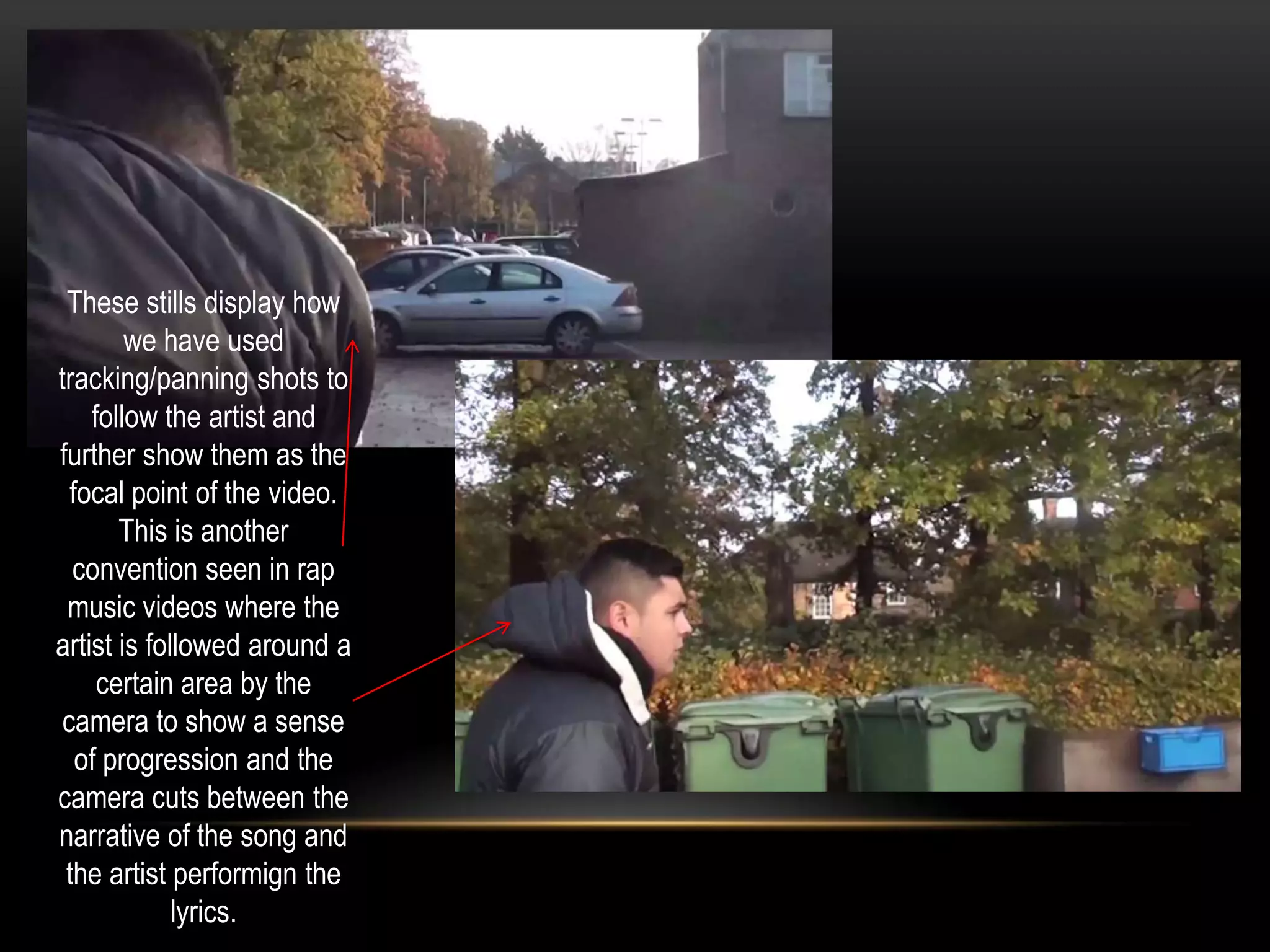 These stills display how
we have used
tracking/panning shots to
follow the artist and
further show them as the
focal point of the video.
This is another
convention seen in rap
music videos where the
artist is followed around a
certain area by the
camera to show a sense
of progression and the
camera cuts between the
narrative of the song and
the artist performign the
lyrics.

 