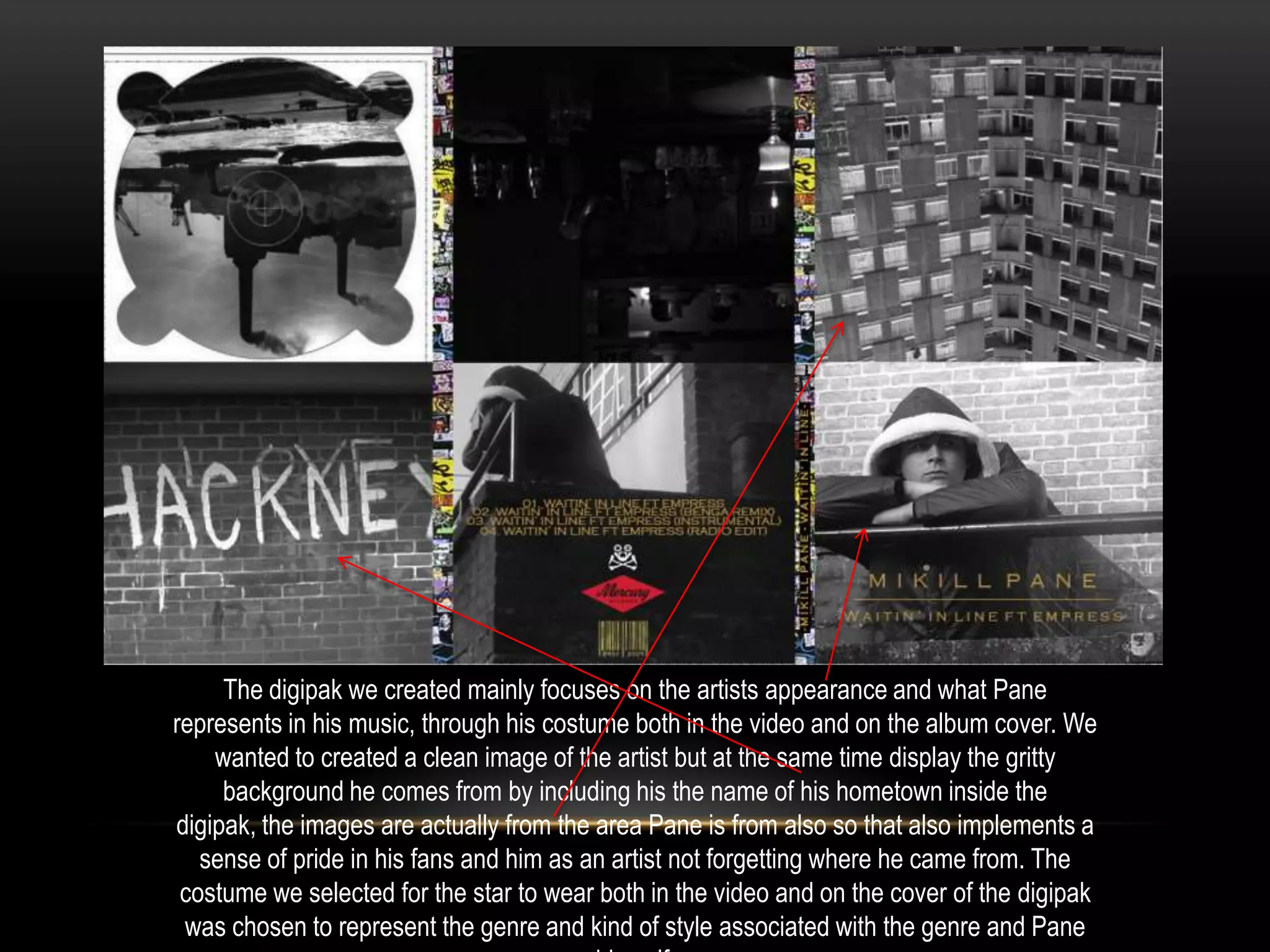 The digipak we created mainly focuses on the artists appearance and what Pane
represents in his music, through his costume both in the video and on the album cover. We
wanted to created a clean image of the artist but at the same time display the gritty
background he comes from by including his the name of his hometown inside the
digipak, the images are actually from the area Pane is from also so that also implements a
sense of pride in his fans and him as an artist not forgetting where he came from. The
costume we selected for the star to wear both in the video and on the cover of the digipak
was chosen to represent the genre and kind of style associated with the genre and Pane

 