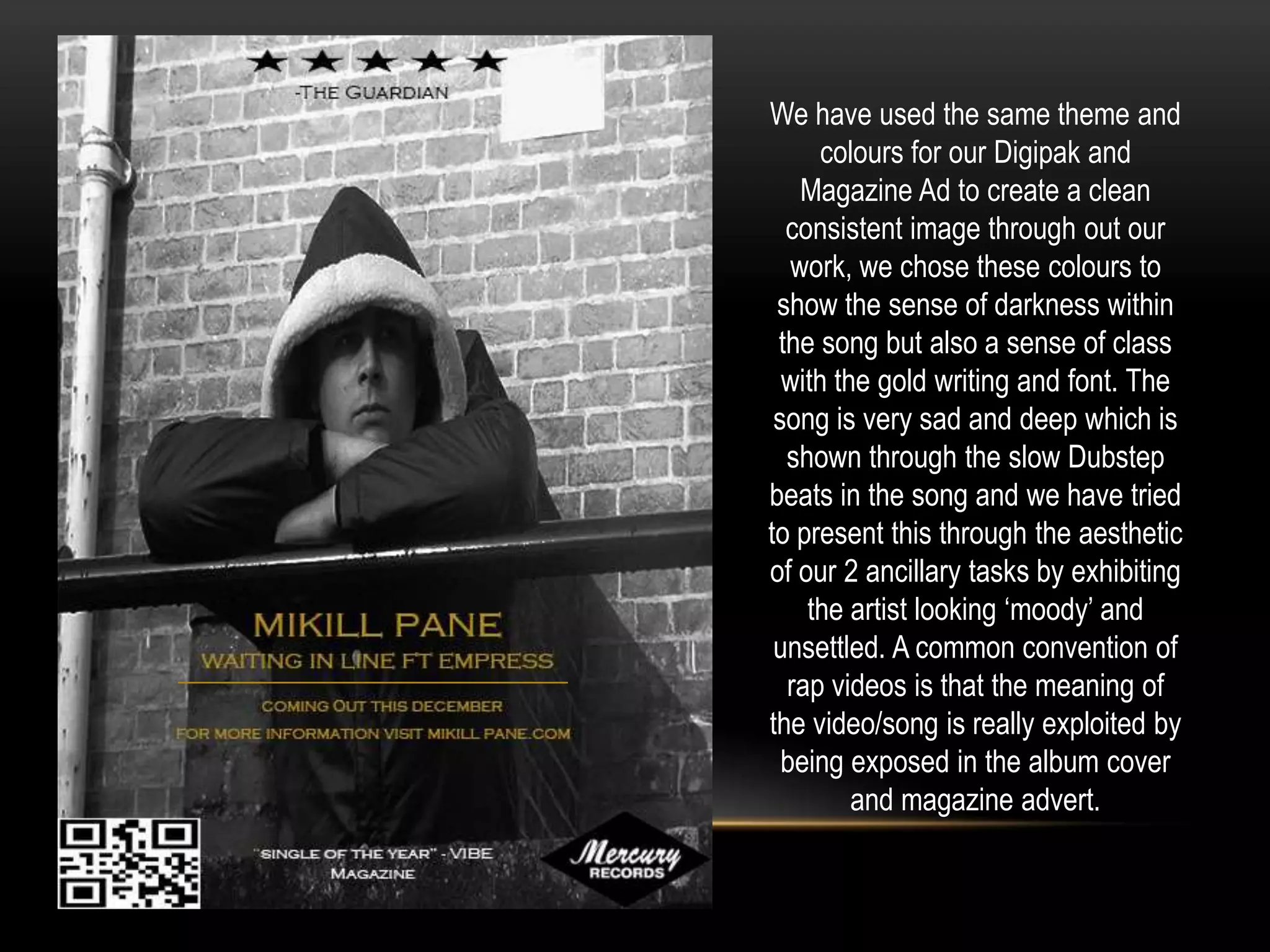 We have used the same theme and
colours for our Digipak and
Magazine Ad to create a clean
consistent image through out our
work, we chose these colours to
show the sense of darkness within
the song but also a sense of class
with the gold writing and font. The
song is very sad and deep which is
shown through the slow Dubstep
beats in the song and we have tried
to present this through the aesthetic
of our 2 ancillary tasks by exhibiting
the artist looking ‘moody’ and
unsettled. A common convention of
rap videos is that the meaning of
the video/song is really exploited by
being exposed in the album cover
and magazine advert.

 