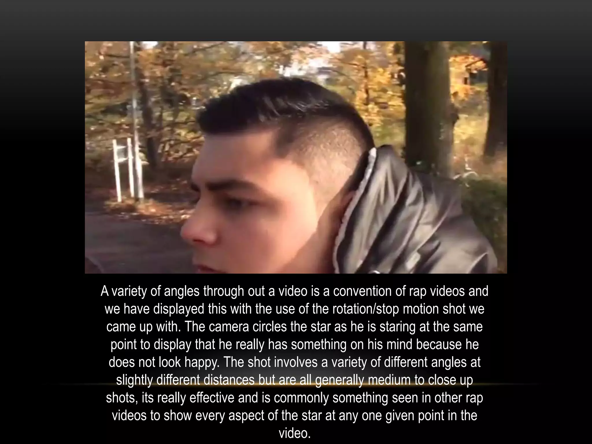 A variety of angles through out a video is a convention of rap videos and
we have displayed this with the use of the rotation/stop motion shot we
came up with. The camera circles the star as he is staring at the same
point to display that he really has something on his mind because he
does not look happy. The shot involves a variety of different angles at
slightly different distances but are all generally medium to close up
shots, its really effective and is commonly something seen in other rap
videos to show every aspect of the star at any one given point in the
video.

 