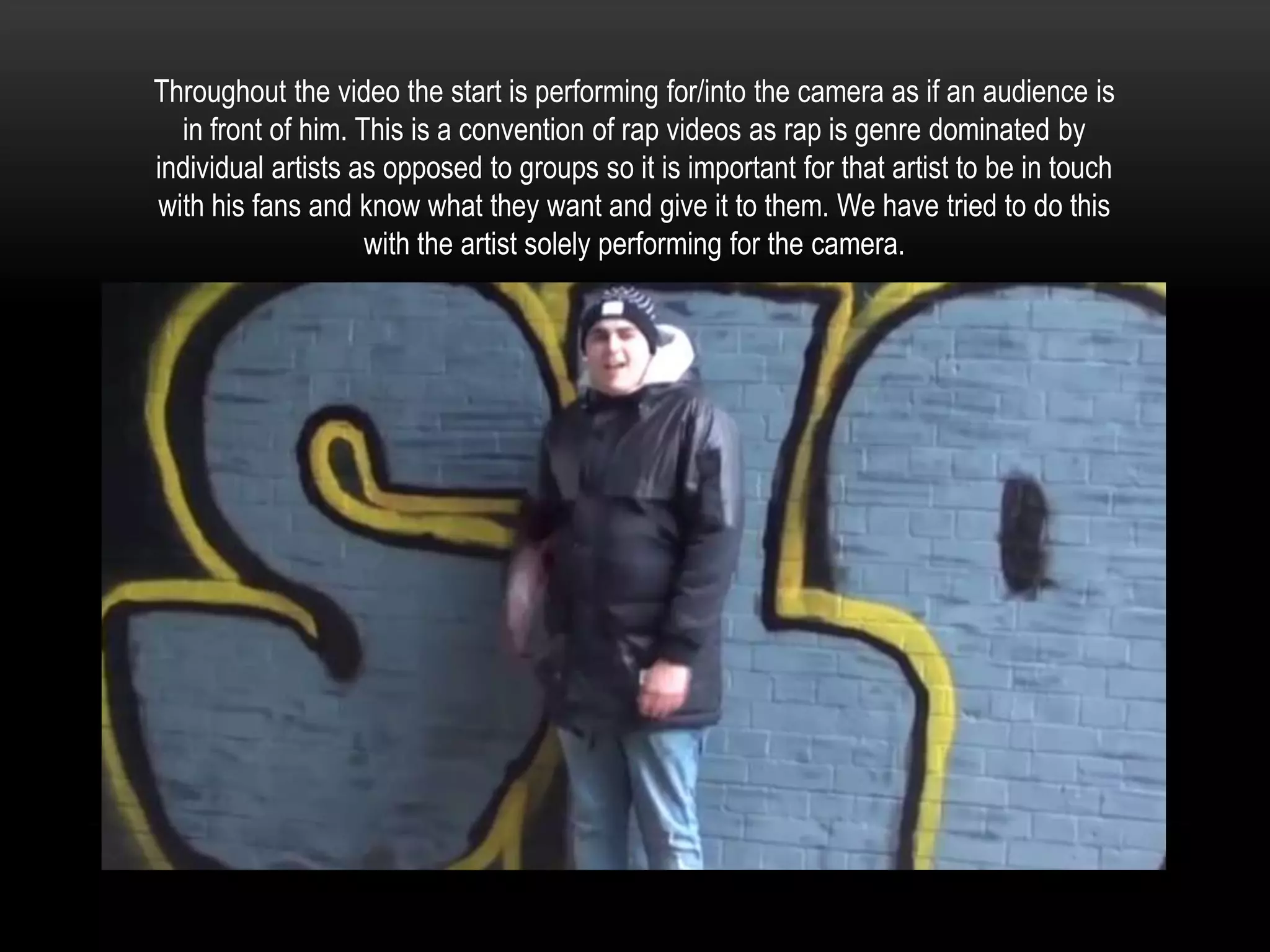 Throughout the video the start is performing for/into the camera as if an audience is
in front of him. This is a convention of rap videos as rap is genre dominated by
individual artists as opposed to groups so it is important for that artist to be in touch
with his fans and know what they want and give it to them. We have tried to do this
with the artist solely performing for the camera.

 