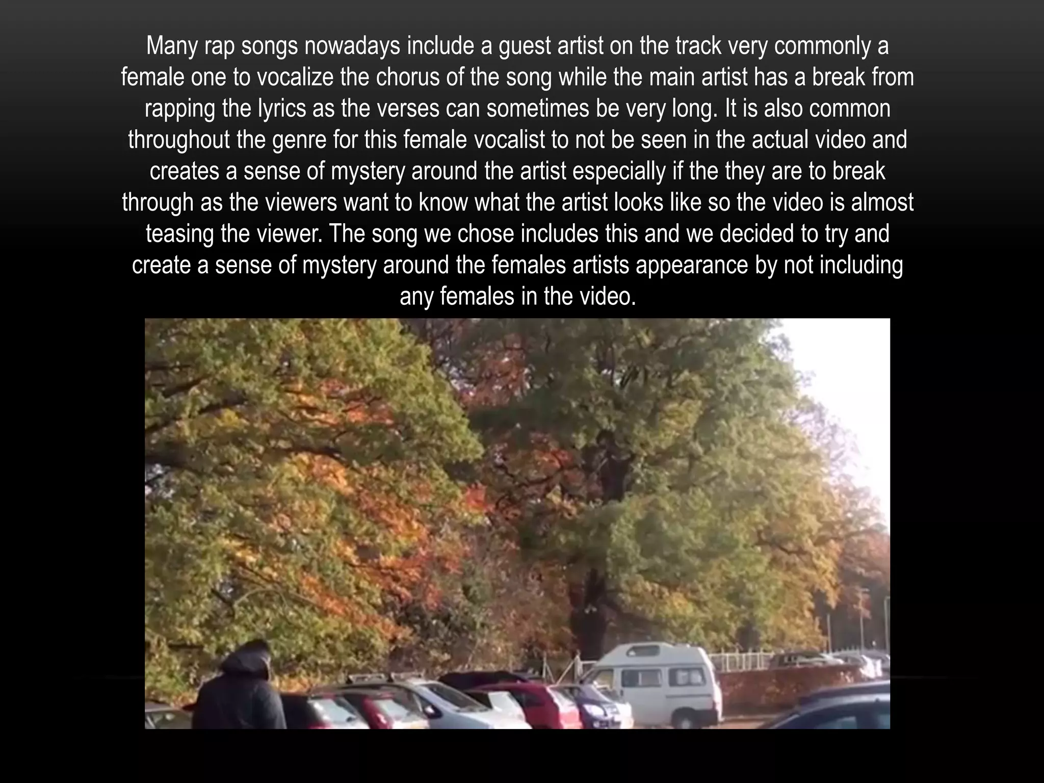 Many rap songs nowadays include a guest artist on the track very commonly a
female one to vocalize the chorus of the song while the main artist has a break from
rapping the lyrics as the verses can sometimes be very long. It is also common
throughout the genre for this female vocalist to not be seen in the actual video and
creates a sense of mystery around the artist especially if the they are to break
through as the viewers want to know what the artist looks like so the video is almost
teasing the viewer. The song we chose includes this and we decided to try and
create a sense of mystery around the females artists appearance by not including
any females in the video.

 