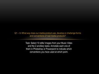 Q1 – In What way does our media product use, develop or challenge forms
and conventions of real media products?

Task: Select 10 stills/ images from your Music Video
and the 2 ancillary tasks. Annotate each one of
them in Photoshop or Powerpoint to indicate which
conventions you have used at which point.

 