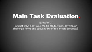 Main Task Evaluation.
Question 1:
In what ways does your media product use, develop or
challenge forms and conventions of real media products?

 