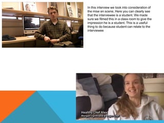 In this interview we took into consideration of
the mise en scene. Here you can clearly see
that the interviewee is a student. We made
sure we filmed this in a class room to give the
impression he is a student. This is a useful
thing to do because student can relate to the
interviewee

 
