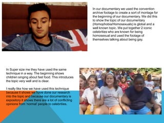 In our documentary we used the convention
archive footage to create a sort of montage for
the beginning of our documentary. We did this
to show the topic of our documentary
(Homophobia/Homosexuals) is global and a
well known topic. We put together 2 iconic
celebrities who are known for being
homosexual and used the footage of
themselves talking about being gay.

In Super size me they have used the same
technique in a way. The beginning shows
children singing about fast food. This introduces
the topic very well and is clear.
I really like how we have used this technique
because it shows we have done our research
into the topic and because our documentary is
expository it shows there are a lot of conflicting
opinions from ‘normal’ people to celebrities.

 