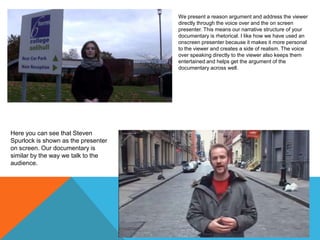 We present a reason argument and address the viewer
directly through the voice over and the on screen
presenter. This means our narrative structure of your
documentary is rhetorical. I like how we have used an
onscreen presenter because it makes it more personal
to the viewer and creates a side of realism. The voice
over speaking directly to the viewer also keeps them
entertained and helps get the argument of the
documentary across well.

Here you can see that Steven
Spurlock is shown as the presenter
on screen. Our documentary is
similar by the way we talk to the
audience.

 