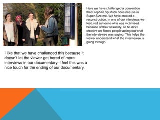 Here we have challenged a convention
that Stephen Spurlock does not use in
Super Size me. We have created a
reconstruction. In one of our interviews we
featured someone who was victimised
because of their sexuality. To be more
creative we filmed people acting out what
the interviewee was saying. This helps the
viewer understand what the interviewee is
going through.

I like that we have challenged this because it
doesn’t let the viewer get bored of more
interviews in our documentary. I feel this was a
nice touch for the ending of our documentary.

 