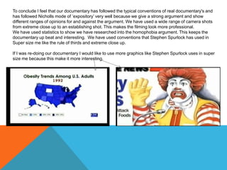 To conclude I feel that our documentary has followed the typical conventions of real documentary's and
has followed Nicholls mode of ‘expository’ very well because we give a strong argument and show
different ranges of opinions for and against the argument. We have used a wide range of camera shots
from extreme close up to an establishing shot. This makes the filming look more professional.
We have used statistics to show we have researched into the homophobia argument. This keeps the
documentary up beat and interesting. We have used conventions that Stephen Spurlock has used in
Super size me like the rule of thirds and extreme close up.
If I was re-doing our documentary I would like to use more graphics like Stephen Spurlock uses in super
size me because this make it more interesting.

 