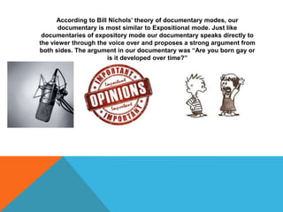 According to Bill Nichols’ theory of documentary modes, our
documentary is most similar to Expositional mode. Just like
documentaries of expository mode our documentary speaks directly to
the viewer through the voice over and proposes a strong argument from
both sides. The argument in our documentary was “Are you born gay or
is it developed over time?”

 