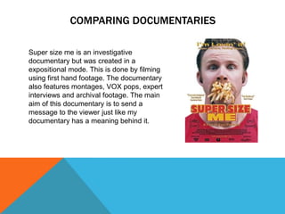 COMPARING DOCUMENTARIES
Super size me is an investigative
documentary but was created in a
expositional mode. This is done by filming
using first hand footage. The documentary
also features montages, VOX pops, expert
interviews and archival footage. The main
aim of this documentary is to send a
message to the viewer just like my
documentary has a meaning behind it.

 