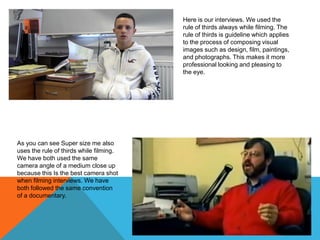 Here is our interviews. We used the
rule of thirds always while filming. The
rule of thirds is guideline which applies
to the process of composing visual
images such as design, film, paintings,
and photographs. This makes it more
professional looking and pleasing to
the eye.

As you can see Super size me also
uses the rule of thirds while filming.
We have both used the same
camera angle of a medium close up
because this Is the best camera shot
when filming interviews. We have
both followed the same convention
of a documentary.

 