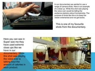 In our documentary we wanted to use a
range of camera shots. Here is an example
of a close up. While this shot was playing
the voice over would be telling the
audience statistics about homophobia. The
purpose of shots like this is to keep the
viewer entertained and not get bored.

This is one of my favourite
shots from the documentary.

Here you can see in
Super size me they
have used extreme
close ups like we
have in our
documentary. While
this shot was playing
the voice over is
talking bout the
amount of calories in
each product.

 