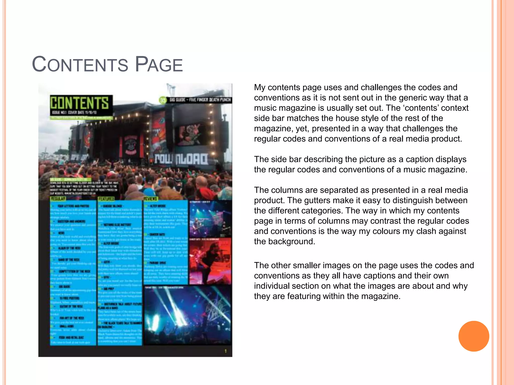 CONTENTS PAGE
My contents page uses and challenges the codes and
conventions as it is not sent out in the generic way that a
music magazine is usually set out. The ‘contents’ context
side bar matches the house style of the rest of the
magazine, yet, presented in a way that challenges the
regular codes and conventions of a real media product.
The side bar describing the picture as a caption displays
the regular codes and conventions of a music magazine.
The columns are separated as presented in a real media
product. The gutters make it easy to distinguish between
the different categories. The way in which my contents
page in terms of columns may contrast the regular codes
and conventions is the way my colours my clash against
the background.
The other smaller images on the page uses the codes and
conventions as they all have captions and their own
individual section on what the images are about and why
they are featuring within the magazine.

 