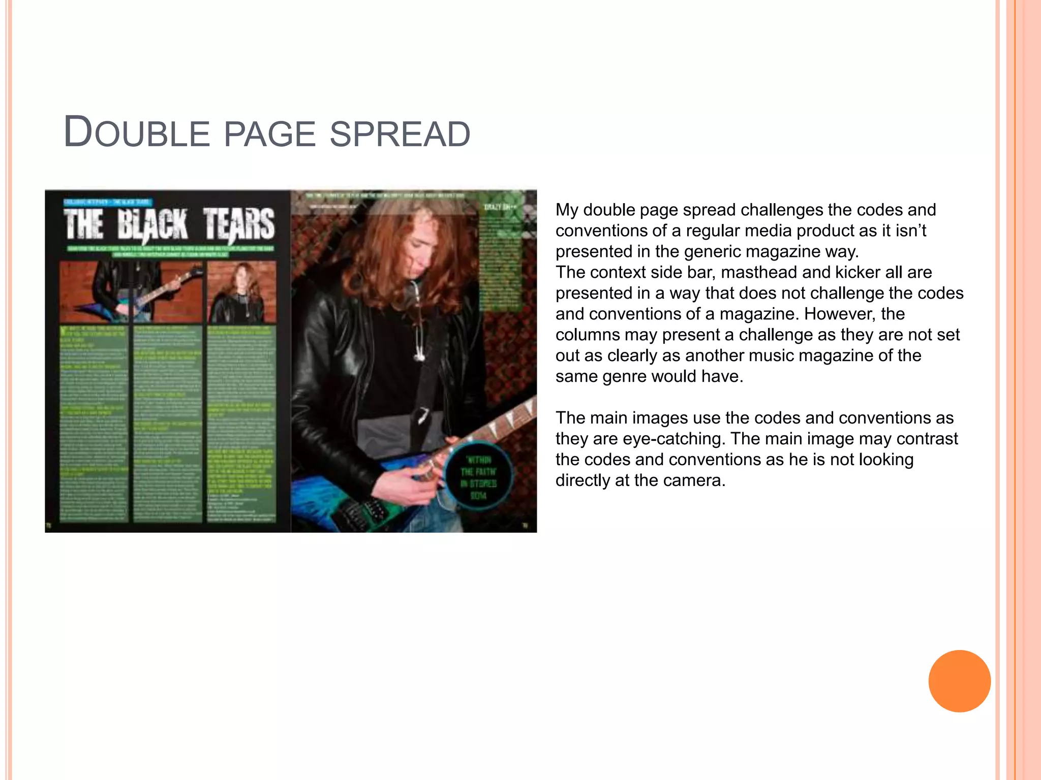 DOUBLE PAGE SPREAD
My double page spread challenges the codes and
conventions of a regular media product as it isn’t
presented in the generic magazine way.
The context side bar, masthead and kicker all are
presented in a way that does not challenge the codes
and conventions of a magazine. However, the
columns may present a challenge as they are not set
out as clearly as another music magazine of the
same genre would have.
The main images use the codes and conventions as
they are eye-catching. The main image may contrast
the codes and conventions as he is not looking
directly at the camera.

 