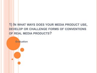 1) IN WHAT WAYS DOES YOUR MEDIA PRODUCT USE,
DEVELOP OR CHALLENGE FORMS OF CONVENTIONS
OF REAL MEDIA PRODUCTS?
Evaluation

 