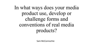 In what ways does your media
product use, develop or
challenge forms and
conventions of real media
products?
Sam McConnochie
 