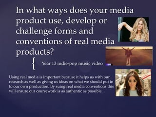 {
In what ways does your media
product use, develop or
challenge forms and
conventions of real media
products?
Year 13 indie-pop music video
Using real media is important because it helps us with our
research as well as giving us ideas on what we should put in
to our own production. By suing real media conventions this
will ensure our coursework is as authentic as possible.
 