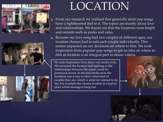  From our research we realised that generally most pop songs
have a lighthearted feel to it. The topics are mostly about love
and relationships. We found out that the locations were bright
and outside such as parks and cafes.
 Because our love song had two couples of different ages, our
location choices had to suit each couple individually. This
notion impacted on our decisions on where to film. We took
inspiration from popular pop songs to get an idea on where to
film as location is an integral part in music videos.
LOCATION
We took inspiration from these real media texts.
We recreated the location and lighting so the
relationships between the actors could be
portrayed across. In the real media texts the
locations was a way to show what kind of
couples they are, which is what we wanted to do
too. For example the cinema location is a typical
place where teenagers hang out.
 