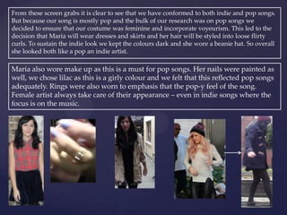 From these screen grabs it is clear to see that we have conformed to both indie and pop songs.
But because our song is mostly pop and the bulk of our research was on pop songs we
decided to ensure that our costume was feminine and incorporate voyeurism. This led to the
decision that Maria will wear dresses and skirts and her hair will be styled into loose flirty
curls. To sustain the indie look we kept the colours dark and she wore a beanie hat. So overall
she looked both like a pop an indie artist.
Maria also wore make up as this is a must for pop songs. Her nails were painted as
well, we chose lilac as this is a girly colour and we felt that this reflected pop songs
adequately. Rings were also worn to emphasis that the pop-y feel of the song.
Female artist always take care of their appearance – even in indie songs where the
focus is on the music.
 