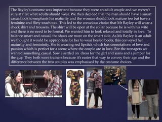 The Bayley’s costume was important because they were an adult couple and we weren’t
sure at first what adults should wear. We then decided that the man should have a smart
casual look to emphasis his maturity and the woman should look mature too but have a
feminine and flirty touch too. This led to the conscious choice that Mr Bayley will wear a
check shirt and trousers. The shirt will be open at the collar because he is with his wife
and there is no need to be formal. We wanted him to look relaxed and totally in love. To
balance smart and casual, the shoes are more on the smart side. As Ms Bayley is an adult
we thought it would be appropriate for her to wear heeled boots, this conveyed her
maturity and femininity. She is wearing red lipstick which has connotations of love and
passion which is perfect for a scene where the couple are in love. For the teenagers we
wanted something casual. Sow e settled on dress for the girl and jeans and a jumper for
the guy. They both wore trainers because it’s easier that way to convey their age and the
difference between the two couples was emphasised by the costume choices.
 