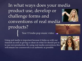 {
In what ways does your media
product use, develop or
challenge forms and
conventions of real media
products?
Year 13 indie-pop music video
Using real media is important because it helps us with our
research as well as giving us ideas on what we should put in
to our own production. By using real media conventions this
will ensure our coursework is as authentic as possible.
 