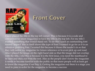 I have placed the title in the top left corner. This is because it is a code and
convention for most magazines to have the title in the top left. For my title I
wanted something that would stand out. To do this I used an outstanding font
named ‘impact’ this in itself shows the type of font I wanted to go for as it is an
attention grabbing font. I wanted this because it draws the reader’s in so that
they will notice my magazine for future reference or to even pick up and read.
Also I placed the image on the right hand side so that the image did not overlap
with the title, I did this is because it is the first issue, you need the masthead to
be seen and stick out from the rest. Also as the people don’t know the magazine
it needs to become familiar with the public so that more people will at least get
to know the magazine if not buy it. Getting the magazine out there is a stage you
need to pass in order for the magazine to become a success
 