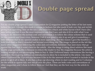 For my double page spread I used a convention for Q magazine putting the letter of his last name
behind the text. I though this made it unique to Jackson but also made it look very hip and stylish
giving it an appealing view on the eye. I also went for a black and white layout witch I have also
seen before and felt it was the most impressive one that I saw and also it fit in with what I was
trying to do. However the normal code and convention is to follow the colour scheme that is used
for the contents and front cover, however I felt it was good to mix it up and give it something a
little different that in my opinion makes it more appealing. For this reason I gave the headline a
bold black font so that it stranded out beyond everything else. The image is placed on the left like
many other magazines following the codes and conventions, however I has seen many that go
against this but I felt It wasn’t best for the article. Also the image is using direct address like most
double page spreads, this is because in entices the reader to buy the magazine because the artist is
looking straight at you encouraging them to buy it. Also I followed many conventions like having a
stand first; this is giving JaXXson an introduction to show he is included in the article. Lke many
others I followed the 11pt text size because it fits in for the amount of text I wanted to include in the
article to get it all in there. It also has a drop cap showing where to start reading and in 3 columns
for the article to appear tidy and not all over the place. These are both codes and conventions of
other magazines and I chose to follow them as I feel that they are the best way for the article to
work.
 