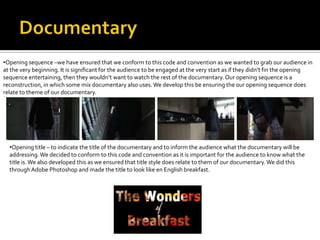 •Opening sequence –we have ensured that we conform to this code and convention as we wanted to grab our audience in
at the very beginning. It is significant for the audience to be engaged at the very start as if they didn’t fin the opening
sequence entertaining, then they wouldn’t want to watch the rest of the documentary. Our opening sequence is a
reconstruction, in which some mix documentary also uses.We develop this be ensuring the our opening sequence does
relate to theme of our documentary.
•Opening title – to indicate the title of the documentary and to inform the audience what the documentary will be
addressing.We decided to conform to this code and convention as it is important for the audience to know what the
title is.We also developed this as we ensured that title style does relate to them of our documentary.We did this
throughAdobe Photoshop and made the title to look like en English breakfast.
 